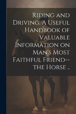 Riding and Driving. A Useful Handbook of Valuable Information on Man's Most Faithful Friend--the Horse .. -  Anonymous