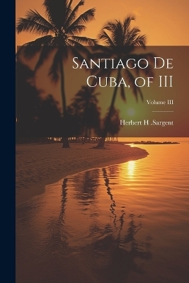 Santiago De Cuba, of III; Volume III - Herbert H Sargent