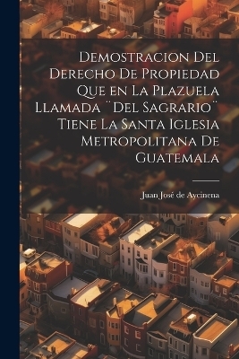 Demostracion del Derecho de Propiedad que en la Plazuela llamada ]Del Sagrario] tiene la santa iglesia Metropolitana de Guatemala - 