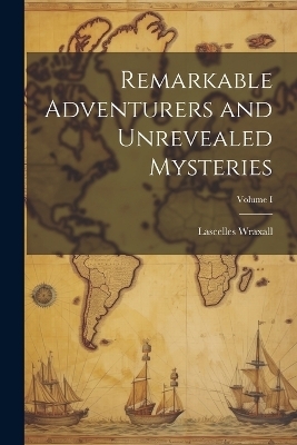 Remarkable Adventurers and Unrevealed Mysteries; Volume I - Lascelles Wraxall