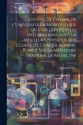 Leçons de chymie de l'Université de Montpellier, où l'on expliqué les préparations avec la meilleure physique [et] l'usage de chaque reméde, fondé sur la meilleure pratique de médecine - Antoine [Fizes