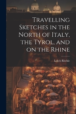 Travelling Sketches in the North of Italy, the Tyrol, and on the Rhine - Ritchie Leitch