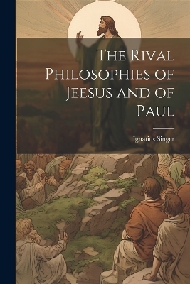 The Rival Philosophies of Jeesus and of Paul - Ignatius Singer