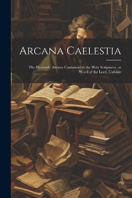 Arcana Caelestia; the Heavenly Arcana Contained in the Holy Scriptures, or Word of the Lord, Unfolde -  Anonymous