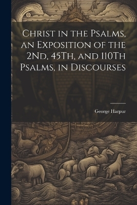 Christ in the Psalms, an Exposition of the 2Nd, 45Th, and 110Th Psalms, in Discourses - George Harpur