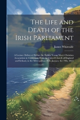 The Life and Death of the Irish Parliament - James Whiteside