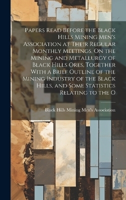 Papers Read Before the Black Hills Mining Men's Association at Their Regular Monthly Meetings, On the Mining and Metallurgy of Black Hills Ores, Together With a Brief Outline of the Mining Industry of the Black Hills, and Some Statistics Relating to the O - 