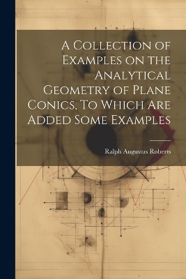 A Collection of Examples on the Analytical Geometry of Plane Conics, To Which are Added Some Examples - Ralph Augustus Roberts