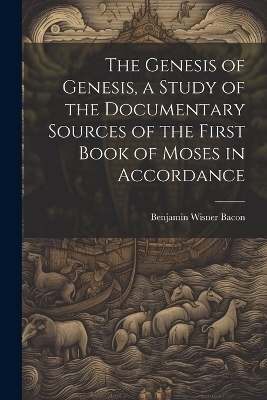 The Genesis of Genesis, a Study of the Documentary Sources of the First Book of Moses in Accordance - Benjamin Wisner Bacon