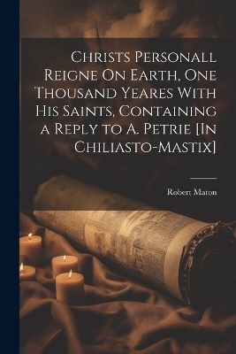 Christs Personall Reigne On Earth, One Thousand Yeares With His Saints, Containing a Reply to A. Petrie [In Chiliasto-Mastix] - Robert Maton
