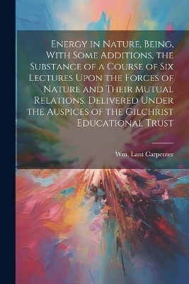 Energy in Nature, Being, With Some Additions, the Substance of a Course of Six Lectures Upon the Forces of Nature and Their Mutual Relations. Delivered Under the Auspices of the Gilchrist Educational Trust - 
