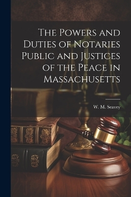 The Powers and Duties of Notaries Public and Justices of the Peace in Massachusetts - W M Seavey