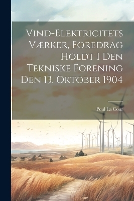 Vind-Elektricitets Værker, Foredrag Holdt I Den Tekniske Forening Den 13. Oktober 1904 - Poul La Cour