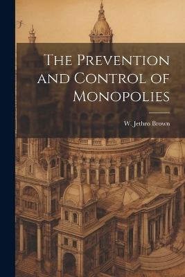 The Prevention and Control of Monopolies - W Jethro Brown