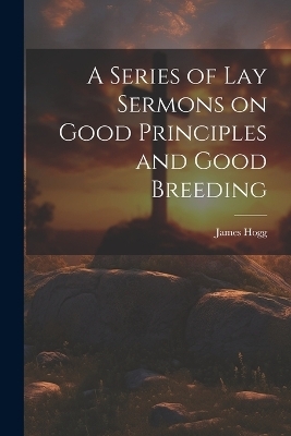 A Series of Lay Sermons on Good Principles and Good Breeding - James Hogg