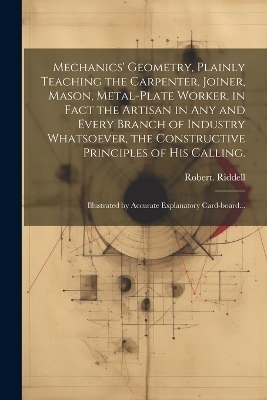 Mechanics' Geometry, Plainly Teaching the Carpenter, Joiner, Mason, Metal-plate Worker, in Fact the Artisan in Any and Every Branch of Industry Whatsoever, the Constructive Principles of His Calling. - Robert Riddell