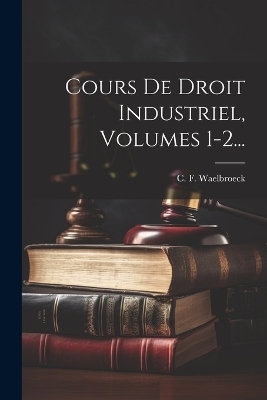 Cours De Droit Industriel, Volumes 1-2... - C F Waelbroeck