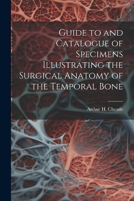 Guide to and Catalogue of Specimens Illustrating the Surgical Anatomy of the Temporal Bone - Arthur H Cheatle