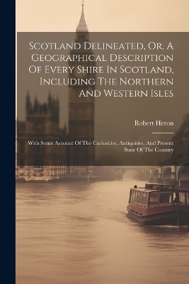 Scotland Delineated, Or, A Geographical Description Of Every Shire In Scotland, Including The Northern And Western Isles - Robert Heron