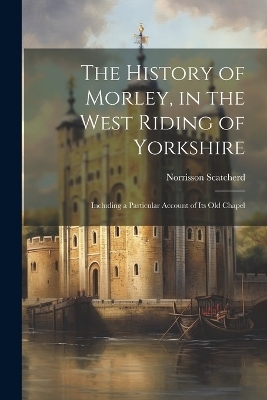 The History of Morley, in the West Riding of Yorkshire - Norrisson Scatcherd