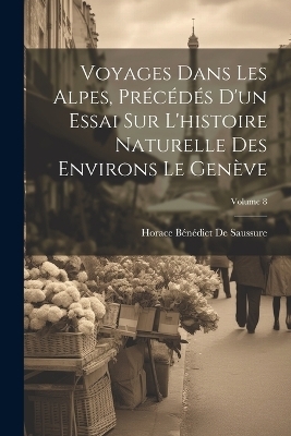 Voyages Dans Les Alpes, Précédés D'un Essai Sur L'histoire Naturelle Des Environs Le Genève; Volume 8 - Horace Bénédict De Saussure