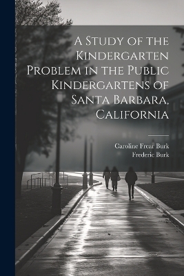 A Study of the Kindergarten Problem in the Public Kindergartens of Santa Barbara, California - Frederic Burk, Caroline Frear Burk