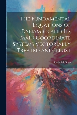 The Fundamental Equations of Dynamics and its Main Coördinate Systems Vectorially Treated and Illust - Frederick Slate