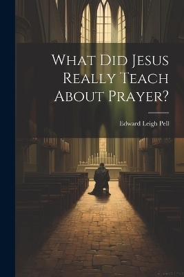 What did Jesus Really Teach About Prayer? - Edward Leigh Pell