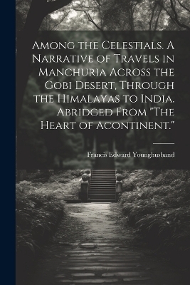 Among the Celestials. A Narrative of Travels in Manchuria Across the Gobi Desert, Through the Himalayas to India. Abridged From "The Heart of Acontinent." - Francis Edward Younghusband