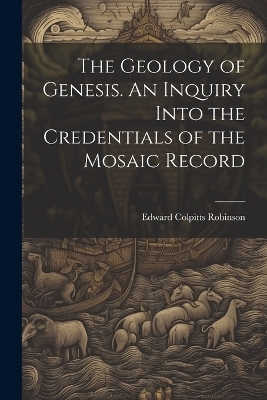 The Geology of Genesis. An Inquiry Into the Credentials of the Mosaic Record - Edward Colpitts Robinson