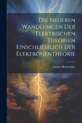 Die Neueren Wandlungen der Elektrischen Theorien Einschliesslich der Elektronentheorie - Gustav Holzmüller