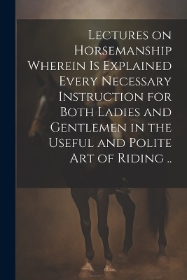 Lectures on Horsemanship Wherein is Explained Every Necessary Instruction for Both Ladies and Gentlemen in the Useful and Polite art of Riding .. -  Anonymous