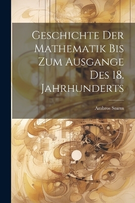 Geschichte der Mathematik bis zum Ausgange des 18. Jahrhunderts - Ambros Sturm