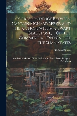 Correspondence Between Captain Richard Sprye, and the Rt. Hon. William-Ewart Gladstone, ... On the Commercial Opening of the Shan States - Richard Sprye