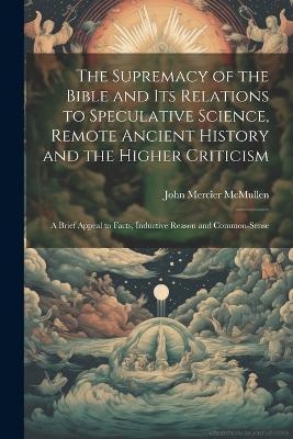 The Supremacy of the Bible and its Relations to Speculative Science, Remote Ancient History and the Higher Criticism; a Brief Appeal to Facts, Inductive Reason and Common-sense - John Mercier McMullen