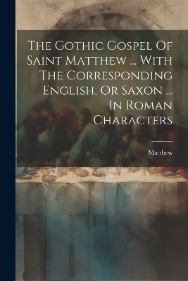 The Gothic Gospel Of Saint Matthew ... With The Corresponding English, Or Saxon ... In Roman Characters - Matthew (St)