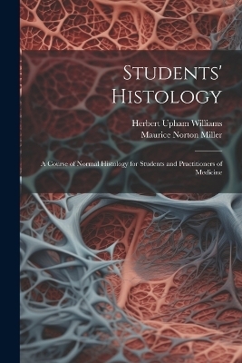 Students' Histology; a Course of Normal Histology for Students and Practitioners of Medicine - Maurice Norton Miller, Herbert Upham Williams