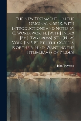 The New Testament ... in the Original Greek, With Introductions and Notes by C. Wordsworth. [With] Index [By J. Twycross]. 5Th (New) Vols. [In 5 Pt. Pt.1, the Gospels, Is of the 6Th Ed. Wanting the Title-Leaves of Pt.2,4,5]; Edition 2 - John Twycross