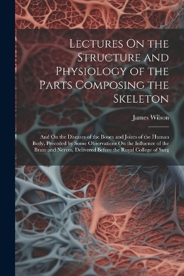 Lectures On the Structure and Physiology of the Parts Composing the Skeleton - James Wilson