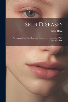 Skin Diseases; An Inquiry Into Their Parasitic Origin, and Connection With Eye Affections - Jabez Hogg