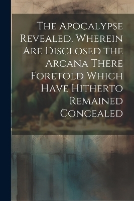 The Apocalypse Revealed, Wherein are Disclosed the Arcana There Foretold Which Have Hitherto Remained Concealed -  Anonymous