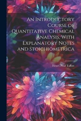 An Introductory Course of Quantitative Chemical Analysis, With Explanatory Notes and Stoichiometrica - Henry Paul Talbot