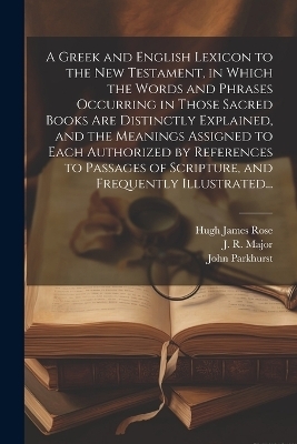 A Greek and English Lexicon to the New Testament, in Which the Words and Phrases Occurring in Those Sacred Books Are Distinctly Explained, and the Meanings Assigned to Each Authorized by References to Passages of Scripture, and Frequently Illustrated... - John 1728-1797 Parkhurst, Hugh James 1795-1838 Rose