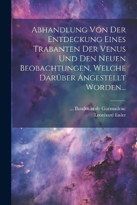 Abhandlung Von Der Entdeckung Eines Trabanten Der Venus Und Den Neuen Beobachtungen, Welche Darüber Angestellt Worden... - Leonhard Euler