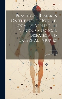 Practical Remarks On the Use of Iodine, Locally Applied, in Various Surgical Diseases and External Injuries - John Davies