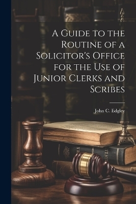 A Guide to the Routine of a Solicitor's Office for the Use of Junior Clerks and Scribes - John C Edgley