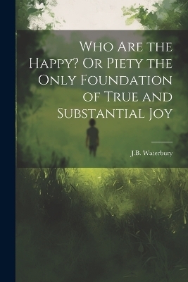 Who Are the Happy? Or Piety the Only Foundation of True and Substantial Joy - J B Waterbury