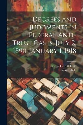 Decrees and Judgments in Federal Anti-Trust Cases, July 2, 1890-January 1, 1918 - Roger Shale, George Carroll Todd