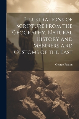 Illustrations of Scripture From the Geography, Natural History and Manners and Customs of the East - George Paxton
