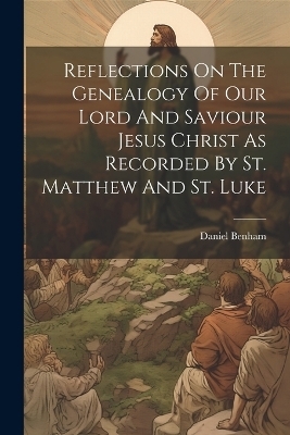 Reflections On The Genealogy Of Our Lord And Saviour Jesus Christ As Recorded By St. Matthew And St. Luke - Daniel Benham